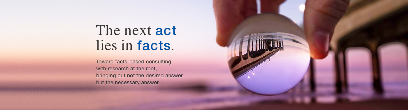 The next act lies in facts. Toward facts-based consulting: with research at the root, bringing out not the desired answer, but the necessary answer.